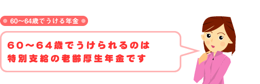 60〜64歳でうける年金 60〜64歳でうけられるのは特別支給の老齢厚生年金です